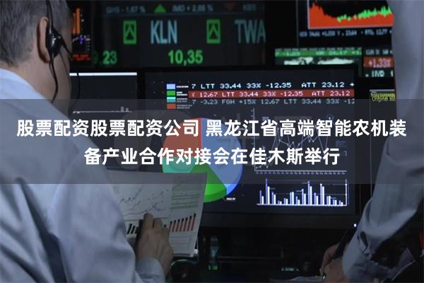 股票配资股票配资公司 黑龙江省高端智能农机装备产业合作对接会在佳木斯举行