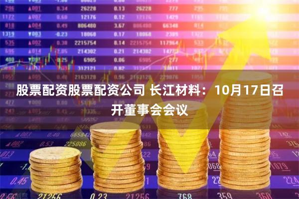 股票配资股票配资公司 长江材料：10月17日召开董事会会议
