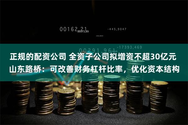 正规的配资公司 全资子公司拟增资不超30亿元 山东路桥：可改善财务杠杆比率，优化资本结构