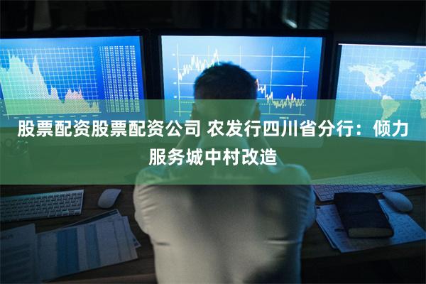 股票配资股票配资公司 农发行四川省分行：倾力服务城中村改造