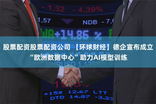 股票配资股票配资公司 【环球财经】德企宣布成立“欧洲数据中心”助力AI模型训练