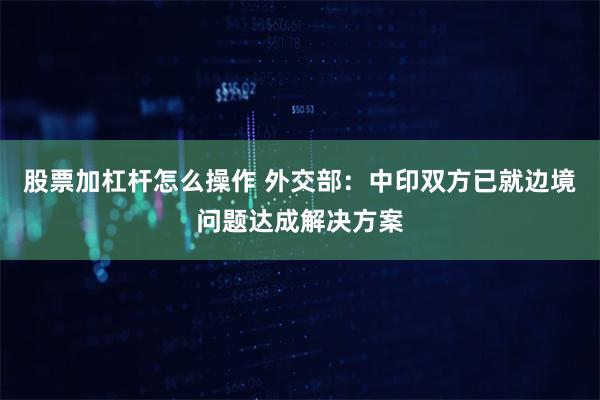 股票加杠杆怎么操作 外交部：中印双方已就边境问题达成解决方案