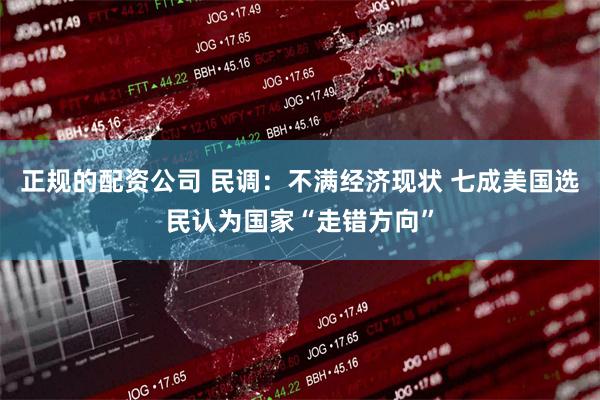 正规的配资公司 民调：不满经济现状 七成美国选民认为国家“走错方向”