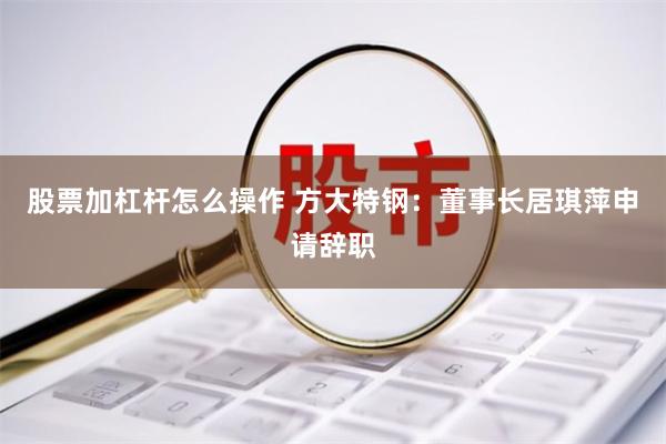 股票加杠杆怎么操作 方大特钢：董事长居琪萍申请辞职