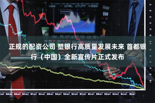 正规的配资公司 塑银行高质量发展未来 首都银行（中国）全新宣传片正式发布