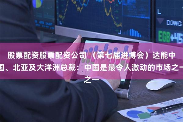 股票配资股票配资公司 （第七届进博会）达能中国、北亚及大洋洲总裁：中国是最令人激动的市场之一