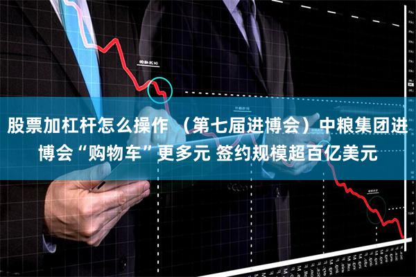 股票加杠杆怎么操作 （第七届进博会）中粮集团进博会“购物车”更多元 签约规模超百亿美元