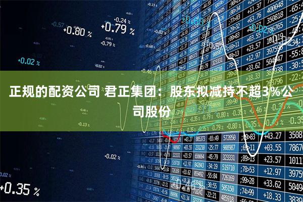 正规的配资公司 君正集团：股东拟减持不超3%公司股份