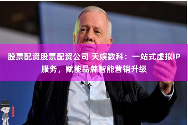 股票配资股票配资公司 天娱数科：一站式虚拟IP服务，赋能品牌智能营销升级