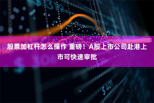 股票加杠杆怎么操作 重磅！A股上市公司赴港上市可快速审批