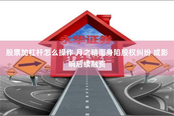 股票加杠杆怎么操作 月之暗面身陷股权纠纷 或影响后续融资