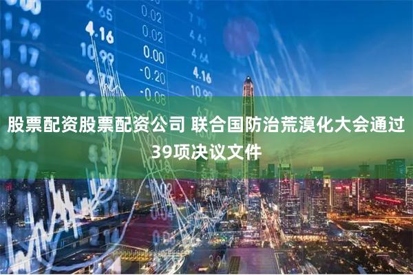 股票配资股票配资公司 联合国防治荒漠化大会通过39项决议文件