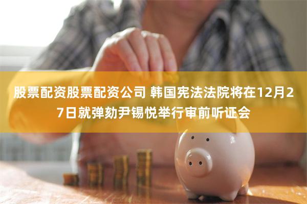 股票配资股票配资公司 韩国宪法法院将在12月27日就弹劾尹锡悦举行审前听证会