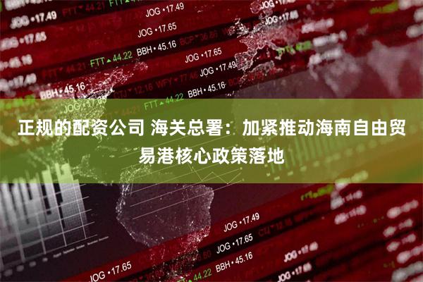 正规的配资公司 海关总署：加紧推动海南自由贸易港核心政策落地